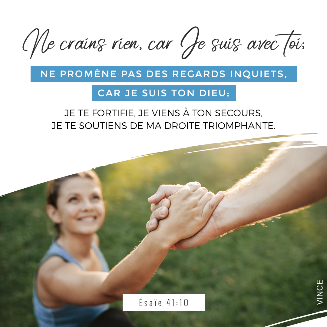 Ne crains rien, car je suis avec toi ; Ne promène pas des regards inquiets, car je suis ton Dieu ; Je te fortifie, je viens à ton secours, Je te soutiens de ma droite triomphante. Esaïe 41:10